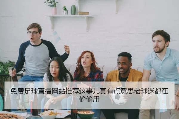 免费足球直播网站推荐这事儿真有点意思老球迷都在偷偷用