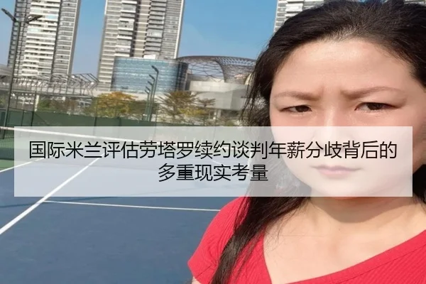 国际米兰评估劳塔罗续约谈判年薪分歧背后的多重现实考量