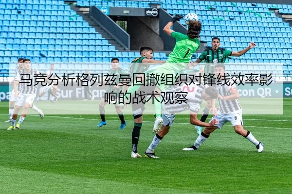 马竞分析格列兹曼回撤组织对锋线效率影响的战术观察