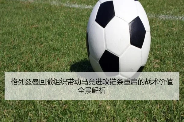 格列兹曼回撤组织带动马竞进攻链条重启的战术价值全景解析（leyu）