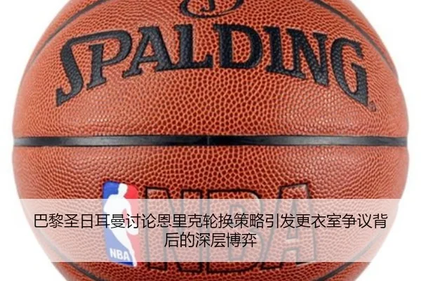 巴黎圣日耳曼讨论恩里克轮换策略引发更衣室争议背后的深层博弈（leyu）