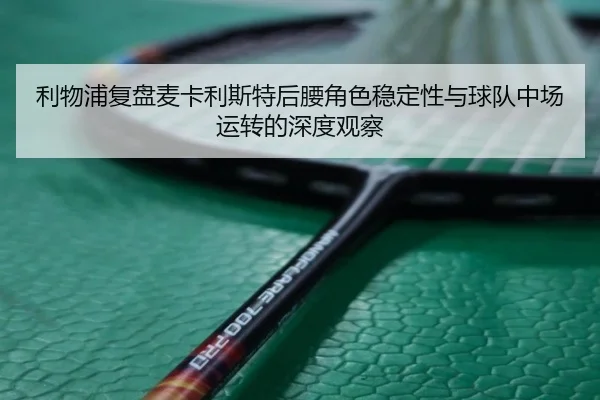 利物浦复盘麦卡利斯特后腰角色稳定性与球队中场运转的深度观察