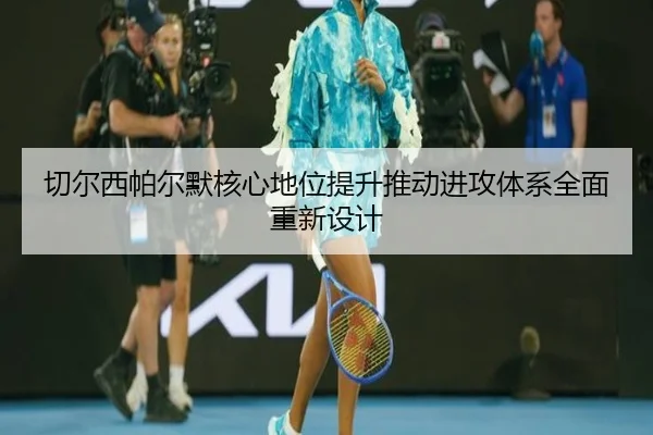 切尔西帕尔默核心地位提升推动进攻体系全面重新设计（leyu）