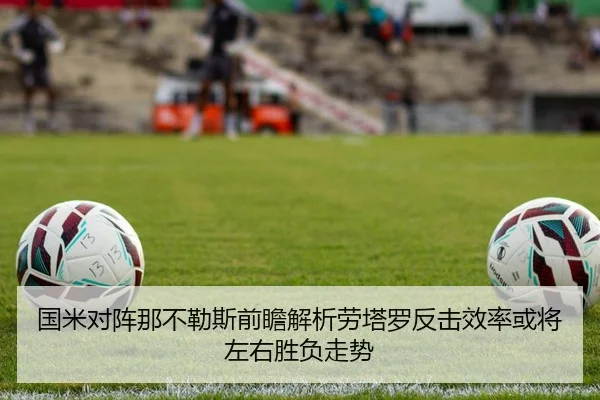 国米对阵那不勒斯前瞻解析劳塔罗反击效率或将左右胜负走势（leyu）