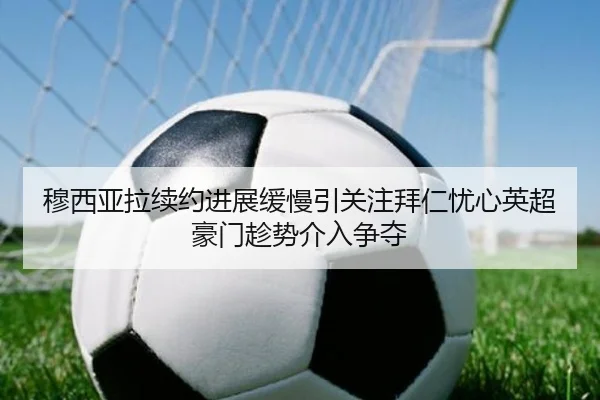 穆西亚拉续约进展缓慢引关注拜仁忧心英超豪门趁势介入争夺（leyu）