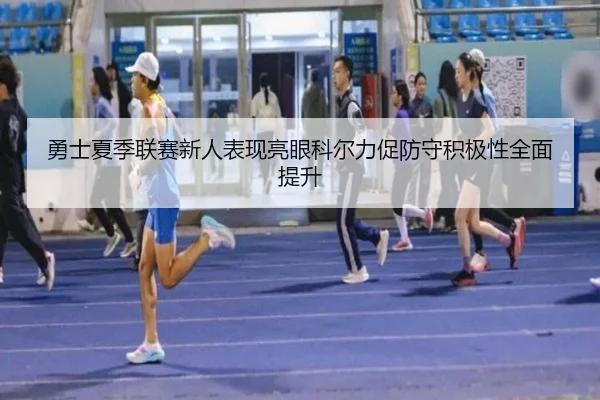 勇士夏季联赛新人表现亮眼科尔力促防守积极性全面提升（leyu）